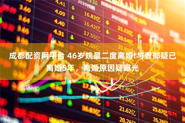 成都配资网平台 46岁姚晨二度离婚!与曹郁疑已离婚5年，离婚原因疑曝光