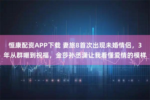 恒康配资APP下载 妻旅8首次出现未婚情侣，3年从群嘲到祝福，金莎孙丞潇让我看懂爱情的模样