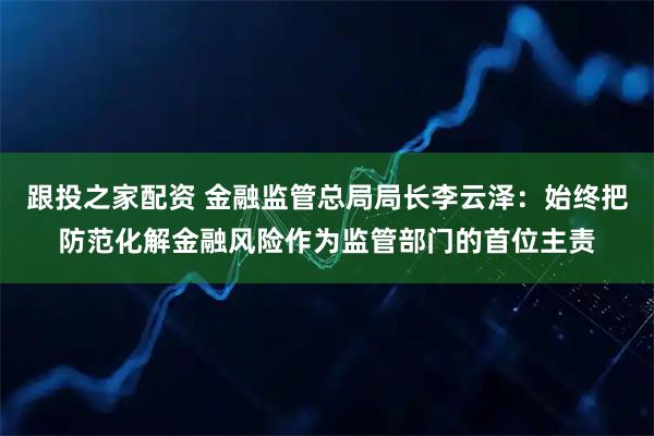 跟投之家配资 金融监管总局局长李云泽：始终把防范化解金融风险作为监管部门的首位主责