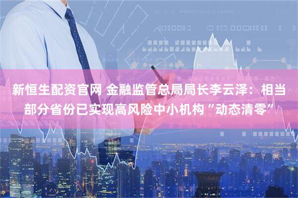新恒生配资官网 金融监管总局局长李云泽：相当部分省份已实现高风险中小机构“动态清零”