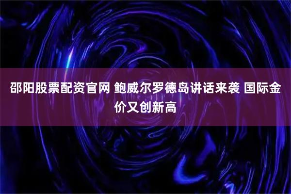 邵阳股票配资官网 鲍威尔罗德岛讲话来袭 国际金价又创新高