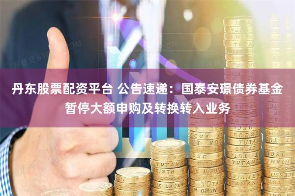 丹东股票配资平台 公告速递：国泰安璟债券基金暂停大额申购及转换转入业务