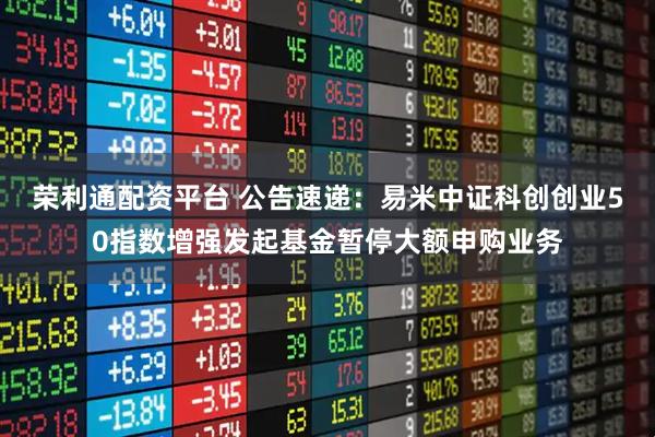 荣利通配资平台 公告速递：易米中证科创创业50指数增强发起基金暂停大额申购业务