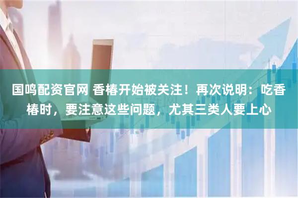 国鸣配资官网 香椿开始被关注！再次说明：吃香椿时，要注意这些问题，尤其三类人要上心