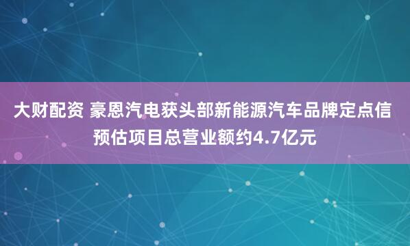 大财配资 豪恩汽电获头部新能源汽车品牌定点信 预估项目总营业额约4.7亿元