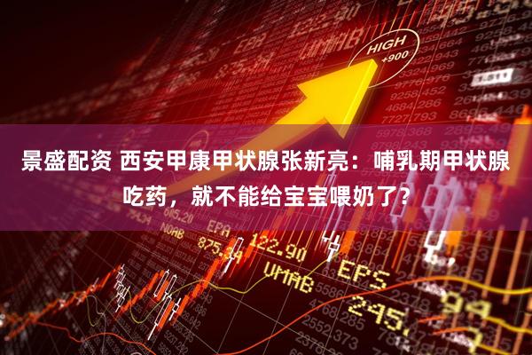 景盛配资 西安甲康甲状腺张新亮：哺乳期甲状腺吃药，就不能给宝宝喂奶了？