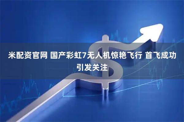 米配资官网 国产彩虹7无人机惊艳飞行 首飞成功引发关注