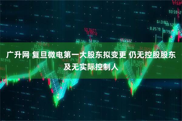 广升网 复旦微电第一大股东拟变更 仍无控股股东及无实际控制人