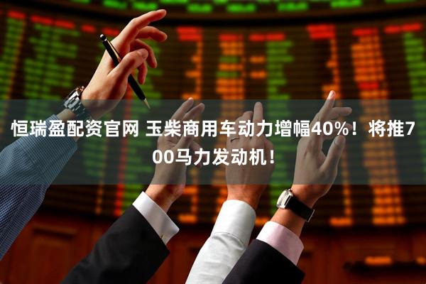 恒瑞盈配资官网 玉柴商用车动力增幅40%！将推700马力发动机！