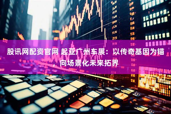 股讯网配资官网 起亚广州车展：以传奇基因为锚，向场景化未来拓界