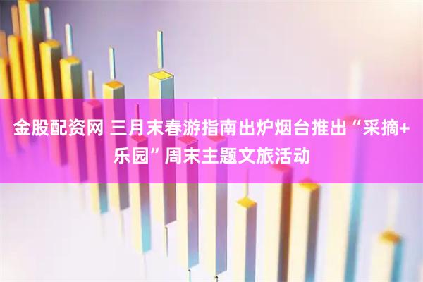 金股配资网 三月末春游指南出炉烟台推出“采摘+乐园”周末主题文旅活动