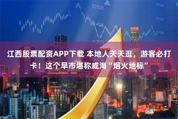 江西股票配资APP下载 本地人天天逛，游客必打卡！这个早市堪称威海“烟火地标”