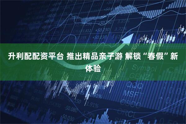 升利配配资平台 推出精品亲子游 解锁“春假”新体验