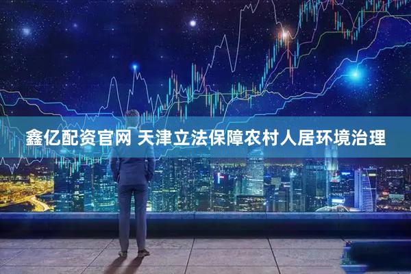 鑫亿配资官网 天津立法保障农村人居环境治理