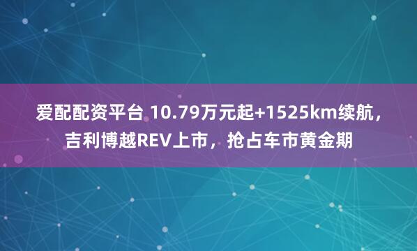 爱配配资平台 10.79万元起+1525km续航，吉利博越REV上市，抢占车市黄金期