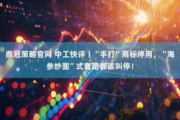 鼎冠策略官网 中工快评丨“手打”商标停用，“海参炒面”式套路都该叫停！
