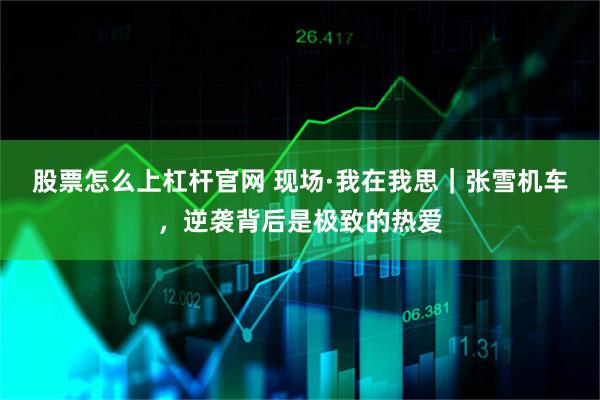 股票怎么上杠杆官网 现场·我在我思｜张雪机车，逆袭背后是极致的热爱