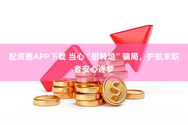 配资圈APP下载 当心“招转培”骗局，护航求职者安心逐梦