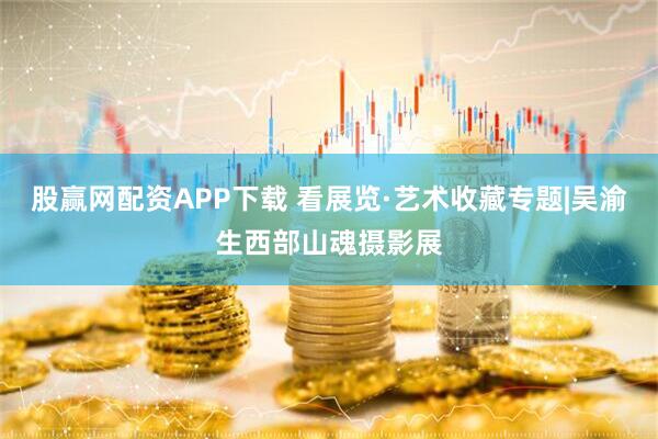 股赢网配资APP下载 看展览·艺术收藏专题|吴渝生西部山魂摄影展