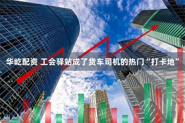 华屹配资 工会驿站成了货车司机的热门“打卡地”