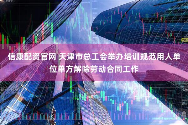 信康配资官网 天津市总工会举办培训规范用人单位单方解除劳动合同工作
