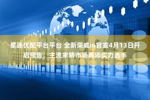 星速优配平台平台 全新荣威i6官宣4月13日开启预售，主流家轿市场再添实力选手