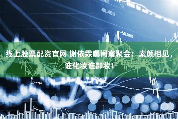 线上股票配资官网 谢依霖曝闺蜜聚会：素颜相见，谁化妆谁卸妆！