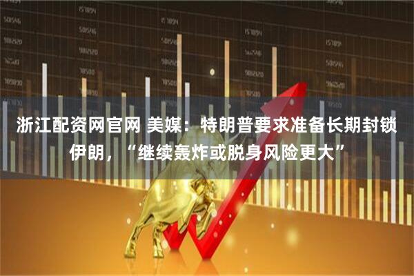 浙江配资网官网 美媒：特朗普要求准备长期封锁伊朗，“继续轰炸或脱身风险更大”