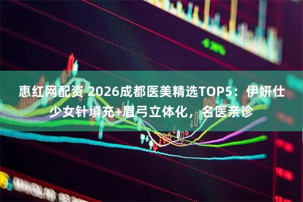 惠红网配资 2026成都医美精选TOP5：伊妍仕少女针填充+眉弓立体化，名医亲诊