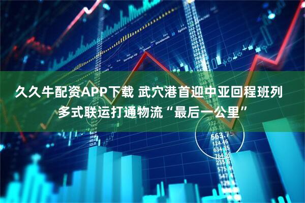 久久牛配资APP下载 武穴港首迎中亚回程班列  多式联运打通物流“最后一公里”