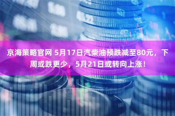 京海策略官网 5月17日汽柴油预跌减至80元，下周或跌更少，5月21日或转向上涨！