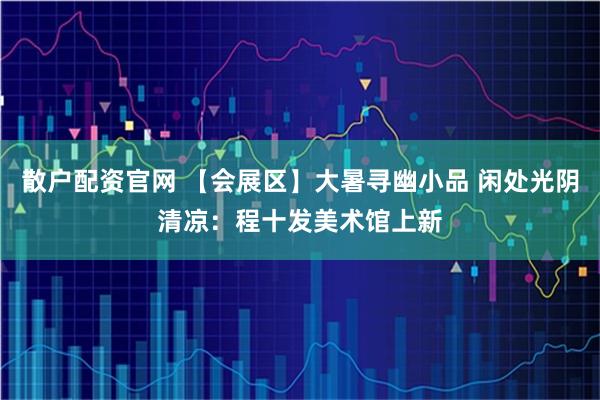 散户配资官网 【会展区】大暑寻幽小品 闲处光阴清凉：程十发美术馆上新