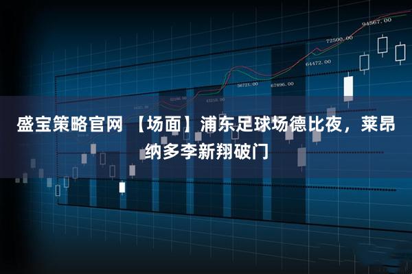 盛宝策略官网 【场面】浦东足球场德比夜，莱昂纳多李新翔破门